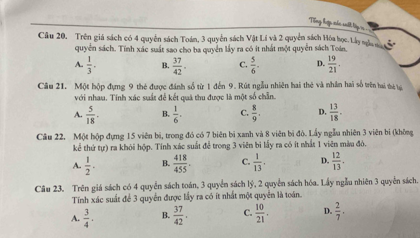 Tổng hợp xác suất lập 10 = 
Câu 20. Trên giá sách có 4 quyền sách Toán, 3 quyền sách Vật Lí và 2 quyền sách Hóa học. Lấy ngàu nha
quyền sách. Tính xác suất sao cho ba quyền lấy ra có ít nhất một quyền sách Toán.
A.  1/3 .  37/42 .  5/6 .  19/21 . 
B.
C.
D.
Câu 21. Một hộp đựng 9 thẻ được đánh số từ 1 đến 9. Rút ngẫu nhiên hai thẻ và nhân hai số trên hai thẻ lại
với nhau. Tính xác suất đề kết quả thu được là một số chẵn.
A.  5/18 .  1/6 .  8/9 .  13/18 . 
B.
C.
D.
Câu 22. Một hộp đựng 15 viên bi, trong đó có 7 biên bi xanh và 8 viên bi đỏ. Lấy ngẫu nhiên 3 viên bi (không
kể thứ tự) ra khỏi hộp. Tính xác suất đề trong 3 viên bi lấy ra có ít nhất 1 viên màu đỏ.
A.  1/2 .  418/455 . C.  1/13 . D.  12/13 . 
B.
Câu 23. Trên giá sách có 4 quyền sách toán, 3 quyền sách lý, 2 quyền sách hóa. Lấy ngẫu nhiên 3 quyển sách.
Tính xác suất để 3 quyền được lấy ra có ít nhất một quyền là toán.
C.
A.  3/4 .  37/42 .  10/21 . D.  2/7 . 
B.