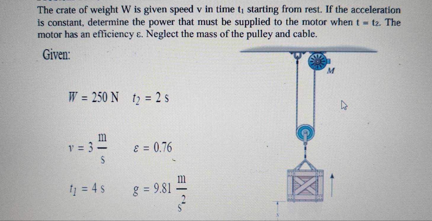 The crate of weight W is given speed v in time t1 starting from rest. If the acceleration 
is constant, determine the power that must be supplied to the motor when t=t_2. . The 
motor has an efficiency ε. Neglect the mass of the pulley and cable. 
Given:
W=250N t_2=2s
v=3 m/s  varepsilon =0.76
t_1=4s g=9.81 m/s^2 