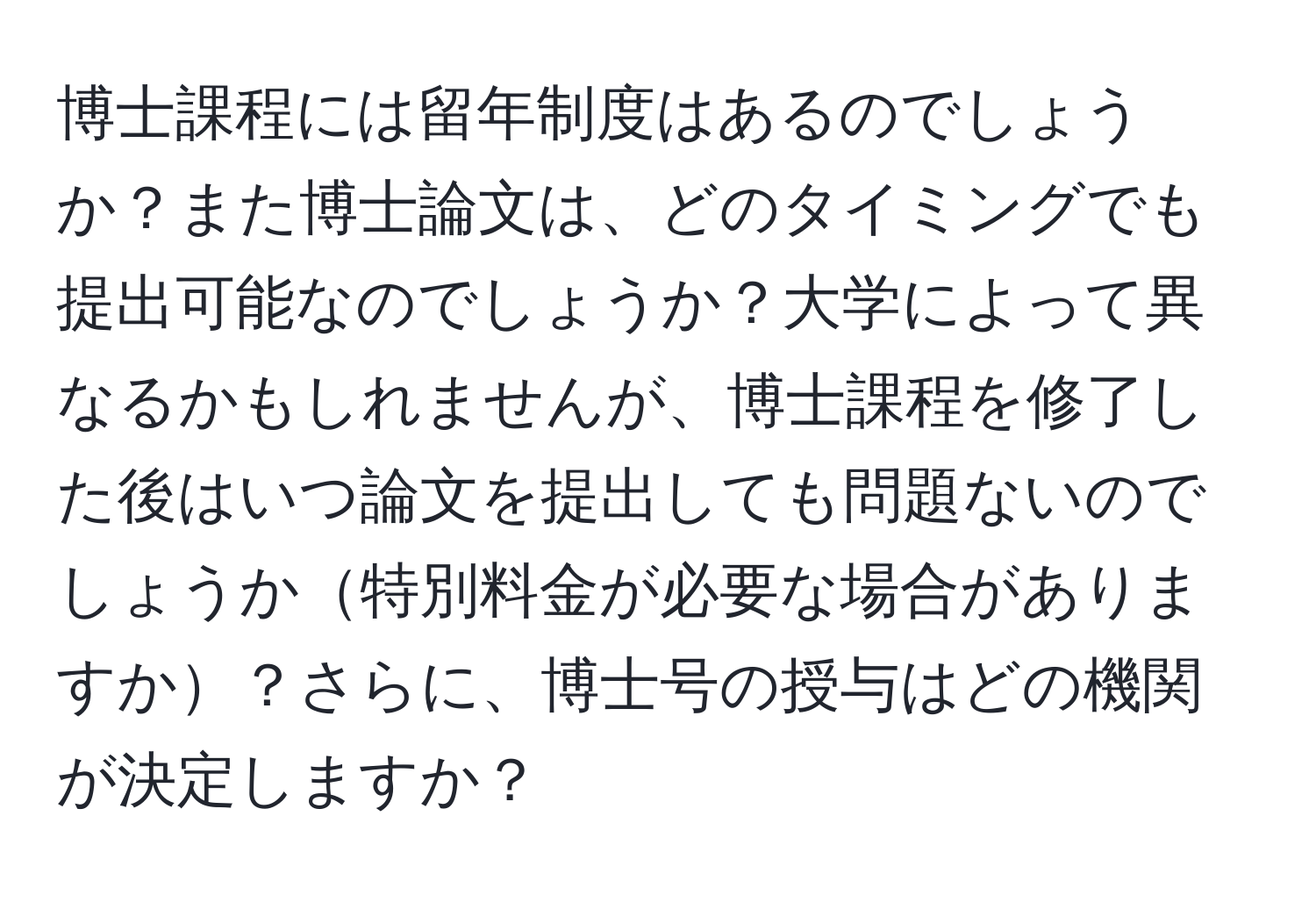 博士課程には留年制度はあるのでしょうか？また博士論文は、どのタイミングでも提出可能なのでしょうか？大学によって異なるかもしれませんが、博士課程を修了した後はいつ論文を提出しても問題ないのでしょうか特別料金が必要な場合がありますか？さらに、博士号の授与はどの機関が決定しますか？