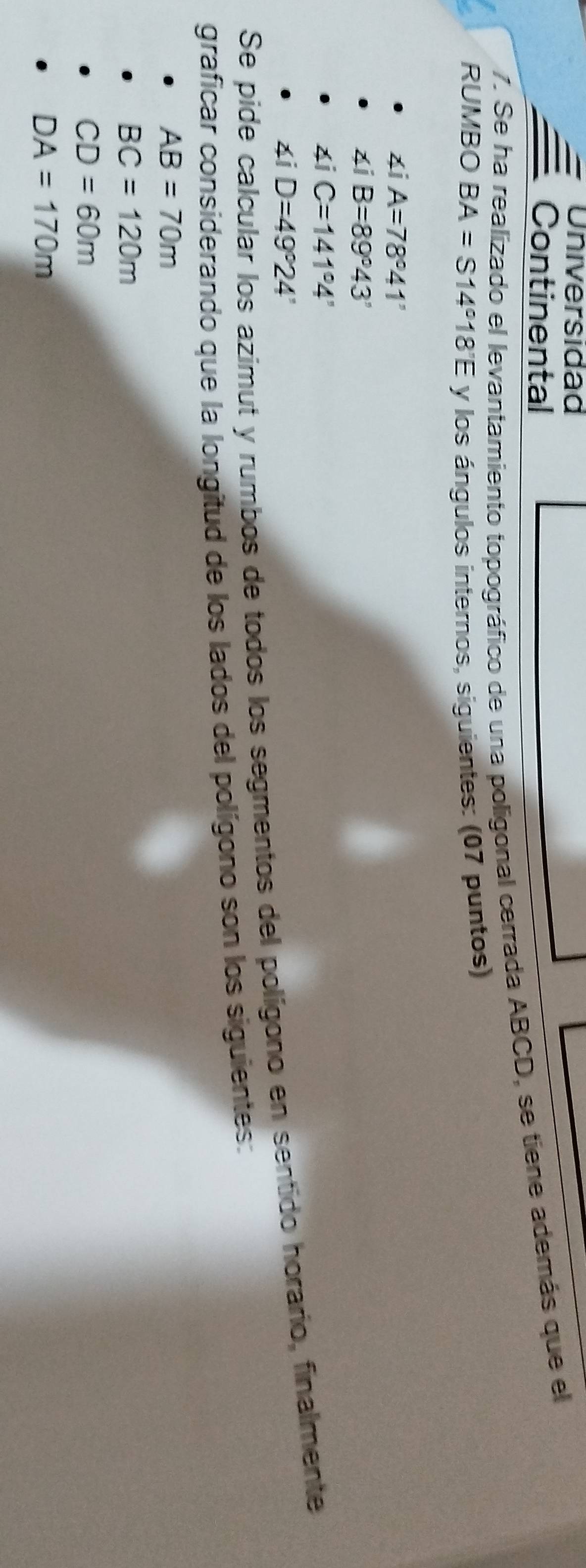 Universidad
Continental
7. Se ha realizado el levantamiento topográfico de una poligonal cerrada ABCD, se tiene además que el
RUMBO BA=S14°18'E y los ángulos internos, siguientes: (07 puntos)
∠ iA=78°41'
∠ iB=89°43'
∠ iC=141°4'
∠ iD=49°24'
Se pide
es azimut y rumbos de todos los segmentos del polígono en sentido horario, finalmente
graficar considerando que la longitud de los lados del polígono son los siguientes:
AB=70m
BC=120m
CD=60m
DA=170m