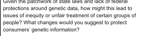 Given the patchwork of state laws and lack of federal 
protections around genetic data, how might this lead to 
issues of inequity or unfair treatment of certain groups of 
people? What changes would you suggest to protect 
consumers' genetic information?