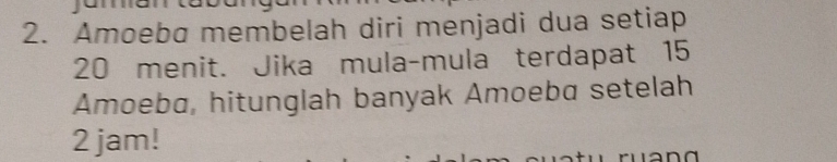 Amoeba membelah diri menjadi dua setiap
20 menit. Jika mula-mula terdapat 15
Amoeba, hitunglah banyak Amoeba setelah
2 jam!