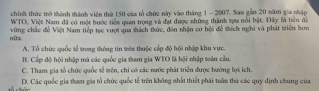 chính thức trở thành thành viên thứ 150 của tổ chức này vào tháng 1 - 2007. Sau gần 20 năm gia nhập
WTO, Việt Nam đã có một bước tiến quan trọng và đạt được những thành tựu nổi bật. Đây là tiền đề
vững chắc để Việt Nam tiếp tục vượt qua thách thức, đón nhận cơ hội để thích nghi và phát triển hơn
nữa.
A. Tổ chức quốc tế trong thông tin trên thuộc cấp độ hội nhập khu vực.
B. Cấp độ hội nhập mà các quốc gia tham gia WTO là hội nhập toàn cầu.
C. Tham gia tổ chức quốc tế trên, chỉ có các nước phát triển được hưởng lợi ích.
D. Các quốc gia tham gia tổ chức quốc tế trên không nhất thiết phải tuân thủ các quy định chung của
chức