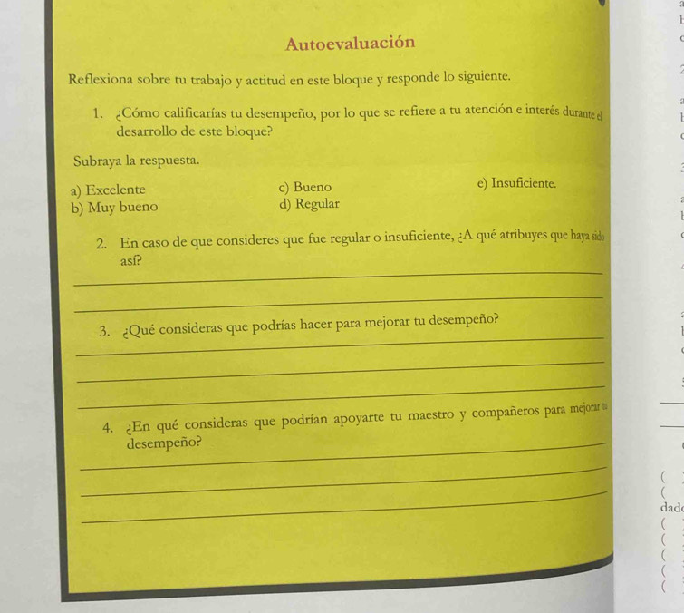 Autoevaluación
Reflexiona sobre tu trabajo y actitud en este bloque y responde lo siguiente.
1. ¿Cómo calificarías tu desempeño, por lo que se refiere a tu atención e interés durante el
desarrollo de este bloque?
Subraya la respuesta.
a) Excelente c) Bueno e) Insuficiente.
b) Muy bueno d) Regular
2. En caso de que consideres que fue regular o insuficiente, ¿A qué atribuyes que haya sido
_
así?
_
_
3. ¿Qué consideras que podrías hacer para mejorar tu desempeño?
_
_
4. ¿En qué consideras que podrían apoyarte tu maestro y compañeros para mejorar 
_desempeño?
_

_
dad


(

(