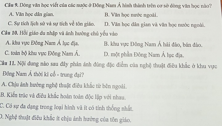 Dòng văn học viết của các nước ở Đông Nam Á hình thành trên cơ sở dòng văn học nào?
A. Văn học dân gian. B. Văn học nước ngoài.
C. Sự tích lịch sử và sự tích về tôn giáo. D. Văn học dân gian và văn học nước ngoài.
Câu 10. Hồi giáo du nhập và ảnh hưởng chủ yếu vào
A. khu vực Đông Nam Á lục địa. B. khu vực Đông Nam Á hải đảo, bán đảo.
C. toàn bộ khu vực Đông Nam Á. D. một phần Đông Nam Á lục địa.
Câu 11. Nội dung nào sau đây phản ánh đúng đặc điểm của nghệ thuật điêu khắc ở khu vực
Đông Nam Á thời kì cổ - trung đại?
A. Chịu ảnh hưởng nghệ thuật điêu khắc từ bên ngoài.
B. Kiến trúc và điêu khắc hoàn toàn độc lập với nhau.
C. Có sự đa dạng trong loại hình và ít có tính thống nhất.
D. Nghệ thuật điêu khắc ít chịu ảnh hưởng của tôn giáo.