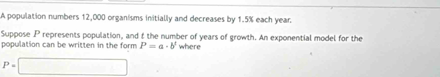 A population numbers 12,000 organisms initially and decreases by 1.5% each year. 
Suppose P represents population, and t the number of years of growth. An exponential model for the 
population can be written in the form P=a· b^t where
P=□