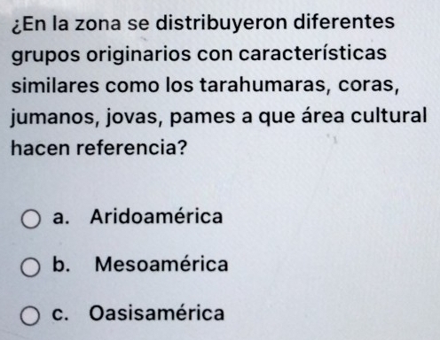 ¿En la zona se distribuyeron diferentes
grupos originarios con características
similares como los tarahumaras, coras,
jumanos, jovas, pames a que área cultural
hacen referencia?
a. Aridoamérica
b. Mesoamérica
c. Oasisamérica