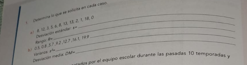 Determina lo que se solicita en cada caso 
) 8, 12, 3, 5, 6, 8, 13, 13, 2, 1, 18, 0
Desviación estándar: s=
Rango: R=
b) 0.5, 0.8 , 5.7 , 9.2 , 12.7 , 16.1, 19.9
Desviación media: Varianza: s^(2m) DM=
-ados por el equipo escolar durante las pasadas 10 temporadas y