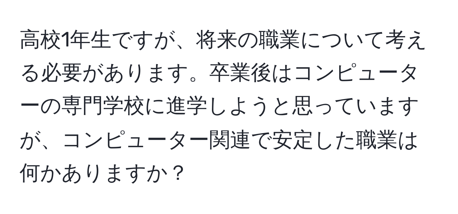 高校1年生ですが、将来の職業について考える必要があります。卒業後はコンピューターの専門学校に進学しようと思っていますが、コンピューター関連で安定した職業は何かありますか？