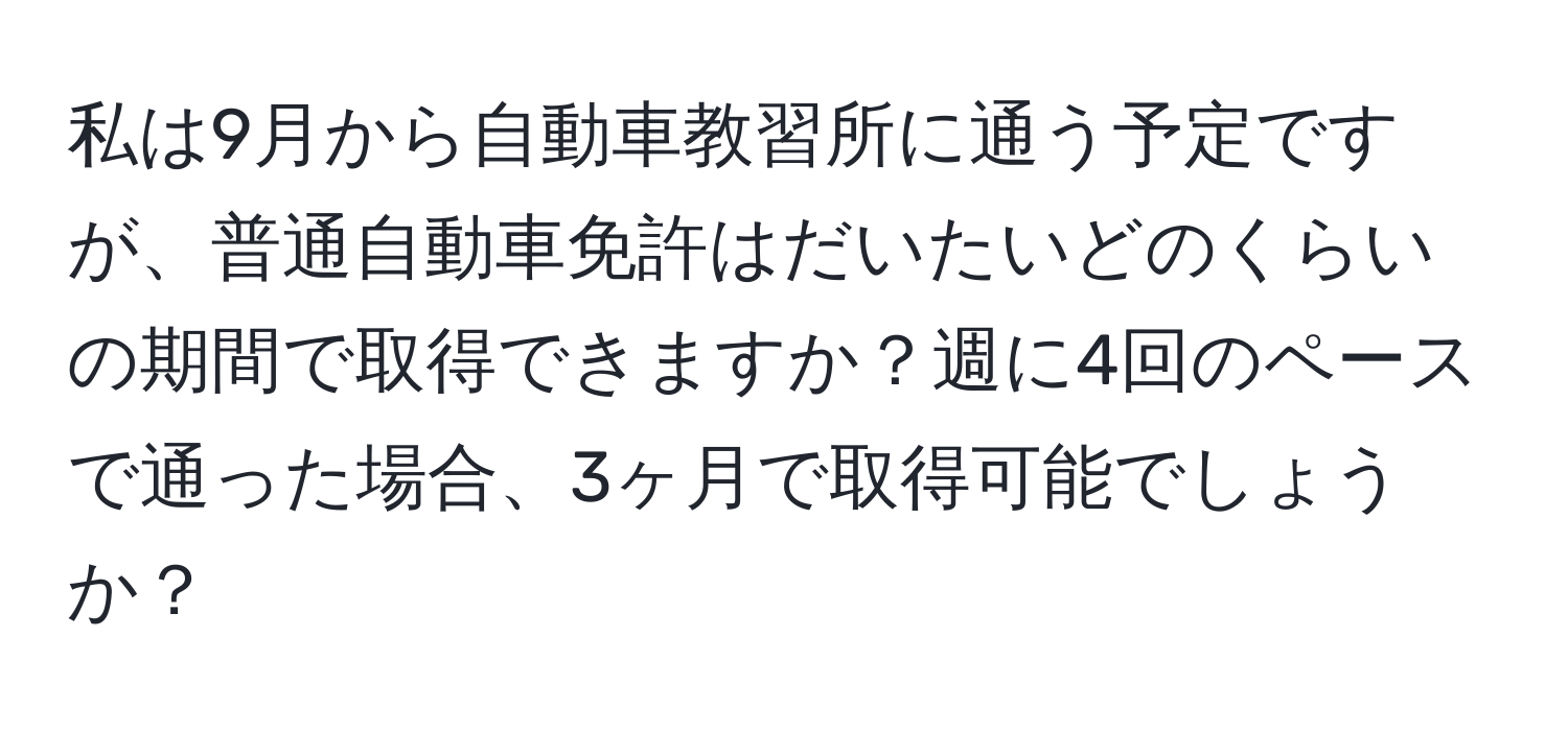 私は9月から自動車教習所に通う予定ですが、普通自動車免許はだいたいどのくらいの期間で取得できますか？週に4回のペースで通った場合、3ヶ月で取得可能でしょうか？