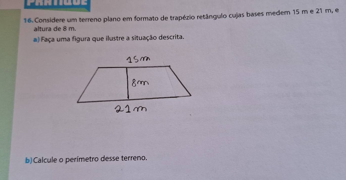 Prntgoe 
16 Considere um terreno plano em formato de trapézio retângulo cujas bases medem 15 m e 21 m, e 
altura de 8 m. 
a) Faça uma figura que ilustre a situação descrita. 
b) Calcule o perímetro desse terreno.