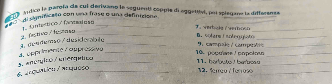 Indica la parola da cui derivano le seguenti coppie di aggettivi, poi spiegane la differenza 
di significato con una frase o una definizione. 
1. fantastico / fantasioso_ 
7. verbale / verboso_ 
2. festivo / festoso_ 
8. solare / soleggiato_ 
3. desideroso / desiderabile_ 
9. campale / campestre_ 
4. opprimente / oppressivo_ 
10. popolare / popoloso_ 
5. energico / energetico_ 
11. barbuto / barboso_ 
6. acquatico / acquoso_ 
12. ferreo / ferroso_