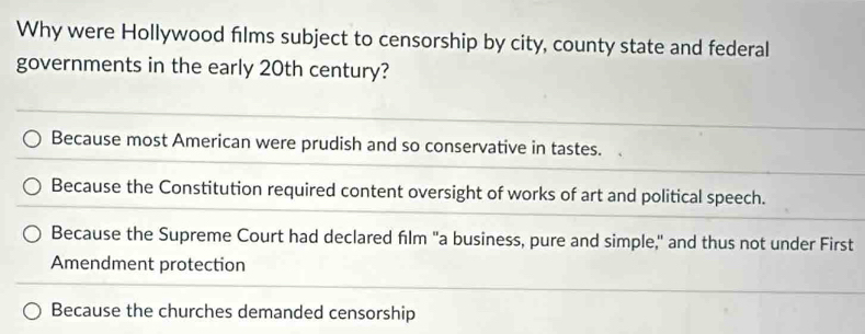 Why were Hollywood films subject to censorship by city, county state and federal
governments in the early 20th century?
Because most American were prudish and so conservative in tastes.
Because the Constitution required content oversight of works of art and political speech.
Because the Supreme Court had declared film "a business, pure and simple," and thus not under First
Amendment protection
Because the churches demanded censorship