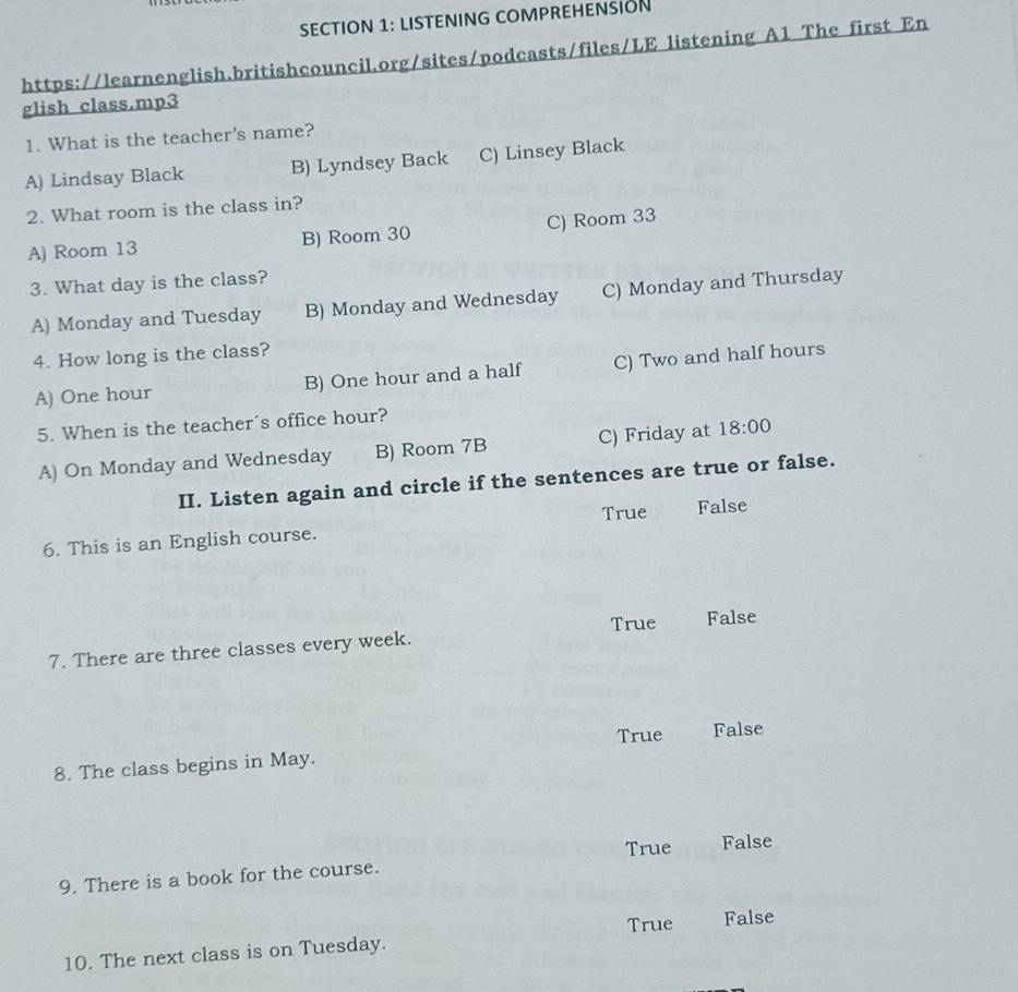 LISTENING COMPREHENSION
https://learnenglish.britishcouncil.org/sites/podcasts/files/LE listening A1 The first En
glish class.mp3
1. What is the teacher's name?
A) Lindsay Black B) Lyndsey Back C) Linsey Black
2. What room is the class in?
A) Room 13 B) Room 30 C) Room 33
3. What day is the class?
A) Monday and Tuesday B) Monday and Wednesday C) Monday and Thursday
4. How long is the class?
A) One hour B) One hour and a half C) Two and half hours
5. When is the teacher´s office hour?
A) On Monday and Wednesday B) Room 7B C) Friday at 18:00 
II. Listen again and circle if the sentences are true or false.
True False
6. This is an English course.
True False
7. There are three classes every week.
8. The class begins in May. True False
True False
9. There is a book for the course.
True False
10. The next class is on Tuesday.