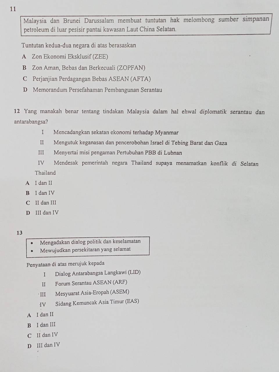 Malaysia dan Brunei Darussalam membuat tuntutan hak melombong sumber simpanan
petroleum di luar pesisir pantai kawasan Laut China Selatan.
Tuntutan kedua-dua negara di atas berasaskan
A Zon Ekonomi Eksklusif (ZEE)
B Zon Aman, Bebas dan Berkecuali (ZOPFAN)
C Perjanjian Perdagangan Bebas ASEAN (AFTA)
D Memorandum Persefahaman Pembangunan Serantau
12 Yang manakah benar tentang tindakan Malaysia dalam hal ehwal diplomatik serantau dan
antarabangsa?
I Mencadangkan sekatan ekonomi terhadap Myanmar
II Mengutuk keganasan dan pencerobohan Israel di Tebing Barat dan Gaza
III Menyertai misi pengaman Pertubuhan PBB di Lubnan
IV Mendesak pemerintah negara Thailand supaya menamatkan konflik di Selatan
Thailand
A I dan II
B I dan IV
C II dan III
D III dan IV
13
Mengadakan dialog politik dan keselamatan
Mewujudkan persekitaran yang selamat
Penyataan di atas merujuk kepada
I Dialog Antarabangsa Langkawi (LID)
II Forum Serantau ASEAN (ARF)
· III Mesyuarat Asia-Eropah (ASEM)
IV Sidang Kemuncak Asia Timur (EAS)
A I dan II
B I dan III
C II dan IV
D III dan IV