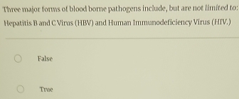 Three major forms of blood borne pathogens include, but are not limited to:
Hepatitis B and C Virus (HBV) and Human Immunodeficiency Virus (HIV.)
False
True