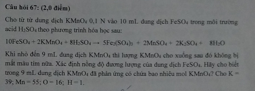 Câu hỏi 67: (2,0 điểm) 
Cho từ từ dung dịch KMnO₄ 0,1 N vào 10 mL dung dịch FeSO4 trong môi trường 
acid H_2SO 4 theo phương trình hóa học sau:
10FeSO_4+2KMnO_4+8H_2SO_4to 5Fe_2(SO_4)_3+2MnSO_4+2K_2SO_4+8H_2O
Khi nhỏ đến 9 mL dung dịch KMnO 4 thì lượng KMnO4 cho xuống sau đó không bị 
mắt màu tím nữa. Xác định nồng độ đương lượng của dung dịch FeSO₄. Hãy cho biết 
trong 9 mL dung dịch KMnO4 đã phản ứng có chứa bao nhiêu mol KMnO₄? Cho K=
39; Mn=55; O=16; H=1.