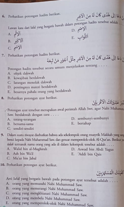 Perhatikan potongan hadits berikut.
Lawan kata dari lafal yang bergaris bawah dalam potongan hadits tersebut adalah . ..
D.
A.
E.
B.
C.
7. Perhatikan potongan hadits berikut.
Potongan hadits tersebut secara umum menjelaskan tentang . . . .
A. objek dakwah
B. kewajiban berdakwah
C. larangan menolak dakwah
D. pentingnya materi berdakwah
E. besarnya pahala orang yang berdakwah
8. Perhatikan potongan ayat berikut.
Potongan ayat tersebut merupakan awal perintah Allah Swt. agar Nabi Muhamm
Saw. berdakwah dengan cara . . . .
A. terang-terangan D. sembunyi-sembunyi
B. bersama-sama E. bertahap
C. sendiri-sendiri
9. Dalam suatu riwayat disebutkan bahwa ada sekelompok orang musyrik Makkah yang san
benci kepada Nabi Muhammad Saw. dan gencar memperolok-olok Al-Qur'an. Berikut ya
tidak termasuk nama orang yang ada di dalam kelompok tersebut adalah . . . .
A. Walid bin al-Mughirah D. Aswad bin Abdi Yagus
B. Ash bin Wa'il E. 'Addi bin Qais
C. Mu'az bin Jabal
10. Perhatikan potongan ayat berikut.
Co   Tour
Arti lafal yang bergaris bawah pada potongan ayat tersebut adalah . . . .
A. orang yang memusuhi Nabi Muhammad Saw.
B. orang yang memerangi Nabi Muhammad Saw.
C. orang yang mengkhianati Nabi Muhammad Saw.
D. orang yang membela Nabi Muhammad Saw.
E. orang yang memperolok-olok Nabi Muhammad Saw.