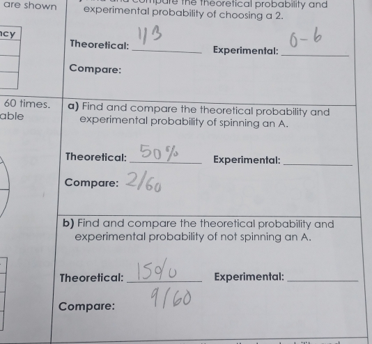 ompare the theoretical probability and 
are shown experimental probability of choosing a 2. 
cy 
Theoretical: _Experimental:_ 
Compare:
60 times. a) Find and compare the theoretical probability and 
able experimental probability of spinning an A. 
Theoretical: _Experimental:_ 
Compare: 
b) Find and compare the theoretical probability and 
experimental probability of not spinning an A. 
Theoretical: _Experimental:_ 
Compare: