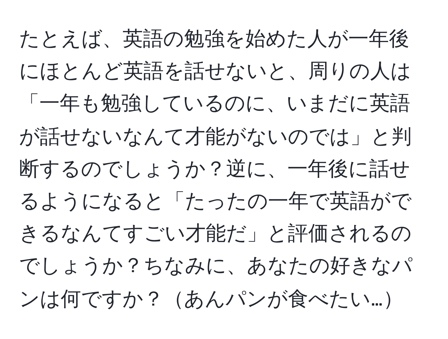 たとえば、英語の勉強を始めた人が一年後にほとんど英語を話せないと、周りの人は「一年も勉強しているのに、いまだに英語が話せないなんて才能がないのでは」と判断するのでしょうか？逆に、一年後に話せるようになると「たったの一年で英語ができるなんてすごい才能だ」と評価されるのでしょうか？ちなみに、あなたの好きなパンは何ですか？あんパンが食べたい…