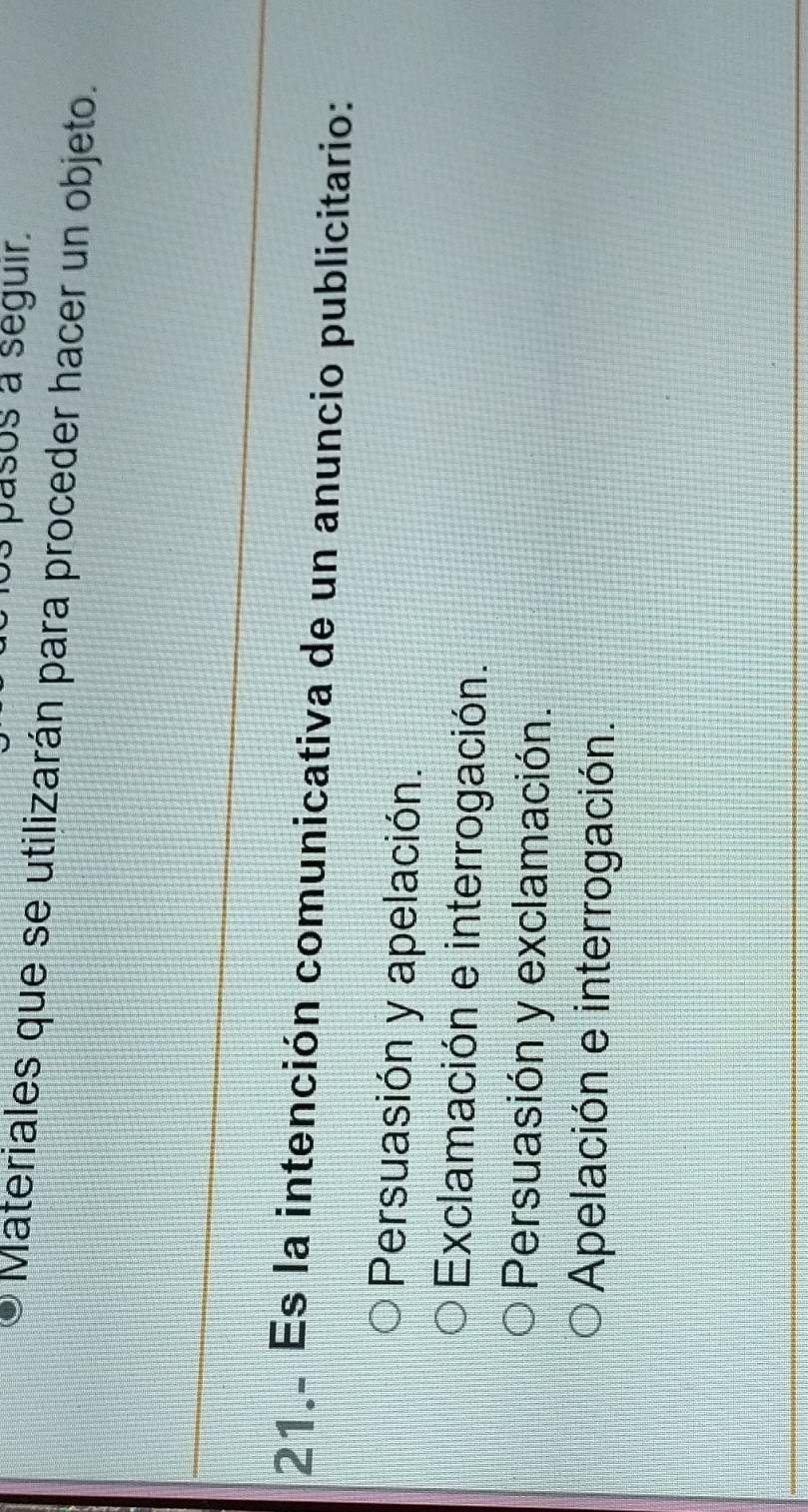 pasos a seguir.
Materiales que se utilizarán para proceder hacer un objeto.
21. Es la intención comunicativa de un anuncio publicitario:
Persuasión y apelación.
Exclamación e interrogación.
Persuasión y exclamación.
Apelación e interrogación.