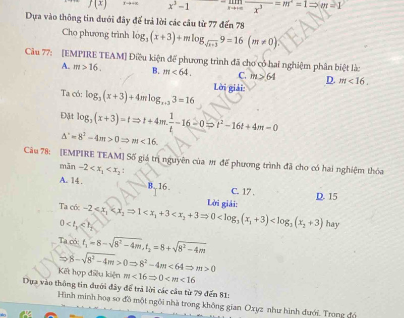 f(x) xto +∈fty x^3-1 X → overline x^3=m^2=1Rightarrow m=1
Dựa vào thông tin dưới đây để trả lời các câu từ 77 đến 78
Cho phương trình log _3(x+3)+mlog _sqrt(x+3)9=16(m!= 0).
Câu 77: [EMPIRE TEAM] Điều kiện để phương trình đã cho có hai nghiệm phân biệt là:
A. m>16. B. m<64. C. m>64 D. m<16.
Ta có: log _3(x+3)+4mlog _x+33=16 Lời giải:
Đặt log _3(x+3)=tRightarrow t+4m. 1/t -16=0Rightarrow t^2-16t+4m=0
△ '=8^2-4m>0Rightarrow m<16.
Câu 78: [EMPIRE TEAM] Số giá trị nguyên của # để phương trình đã cho có hai nghiệm thỏa
mãn -2
A. 14 . B. 16. C. 17 . D. 15
Lời giải:
Ta có: -2 ha v
0
Taco: t_1=8-sqrt(8^2-4m),t_2=8+sqrt(8^2-4m)
Rightarrow 8-sqrt(8^2-4m)>0Rightarrow 8^2-4m<64Rightarrow m>0
Kết hợp điều kiện m<16Rightarrow 0
Dựa vào thông tin dưới đây để trả lời các câu từ 79 đến 81:
Hình minh hoạ sơ đồ một ngôi nhà trong không gian Oxyz như hình dưới. Trong đó