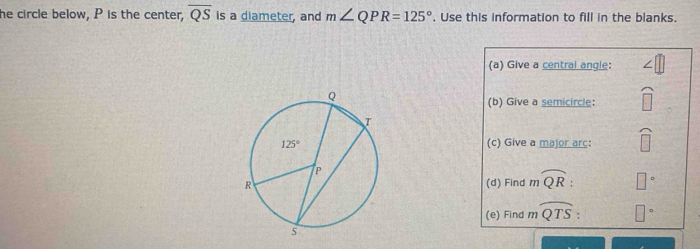 he circle below, P is the center, overline QS is a diameter, and m∠ QPR=125°. Use this information to fill in the blanks.
(a) Give a central angle:
(b) Give a semicircle: widehat □ 
(c) Give a major arc: widehat □ 
(d) Find moverline QR: □°
(e) Find moverline QTS: □°