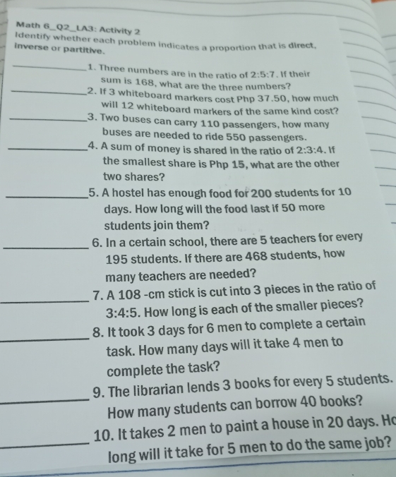 Math 6_Q2_LA3: Activity 2 
Identify whether each problem indicates a proportion that is direct, 
inverse or partitive. 
_ 
1. Three numbers are in the ratio of 2:5:7. If their 
sum is 168, what are the three numbers? 
_2. If 3 whiteboard markers cost Php 37.50, how much 
will 12 whiteboard markers of the same kind cost? 
_3. Two buses can carry 110 passengers, how many 
buses are needed to ride 550 passengers. 
_4. A sum of money is shared in the ratio of 2:3:4. If 
the smallest share is Php 15, what are the other 
two shares? 
_5. A hostel has enough food for 200 students for 10
days. How long will the food last if 50 more 
students join them? 
_ 
6. In a certain school, there are 5 teachers for every
195 students. If there are 468 students, how 
many teachers are needed? 
_ 
7. A 108 -cm stick is cut into 3 pieces in the ratio of
3:4:5. How long is each of the smaller pieces? 
_ 
8. It took 3 days for 6 men to complete a certain 
task. How many days will it take 4 men to 
complete the task? 
9. The librarian lends 3 books for every 5 students. 
_How many students can borrow 40 books? 
10. It takes 2 men to paint a house in 20 days. Ho 
_long will it take for 5 men to do the same job?