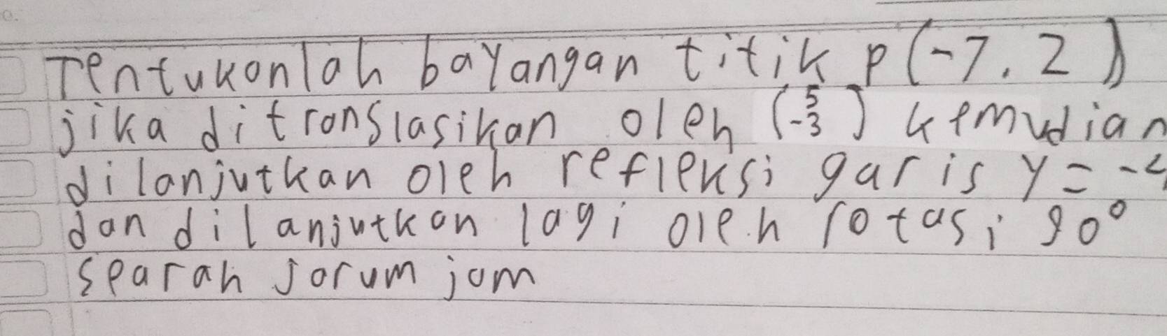 Tentukonloh bayangan titik p(-7,2)
jika ditronslasikan olen beginpmatrix 5 -3endpmatrix Gemvdian 
dilanjutkan oleh reflevsi gar is y=-4
dan dilanjvtkon lagi oleh rotasi 90°
searah jorum jom