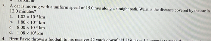 20 kmm
3. A car is moving with a uniform speed of 15.0 m/s along a straight path. What is the distance covered by the car in
12.0 minutes?
a. 1.02* 10^(-3)km
b. 1.80* 10^(-1)km
c. 8.00* 10^(-5)km
d. 1.08* 10^1km
4. Brett Favre throws a football to his receiver 42 yards downfield. If it takes 1 2 s
