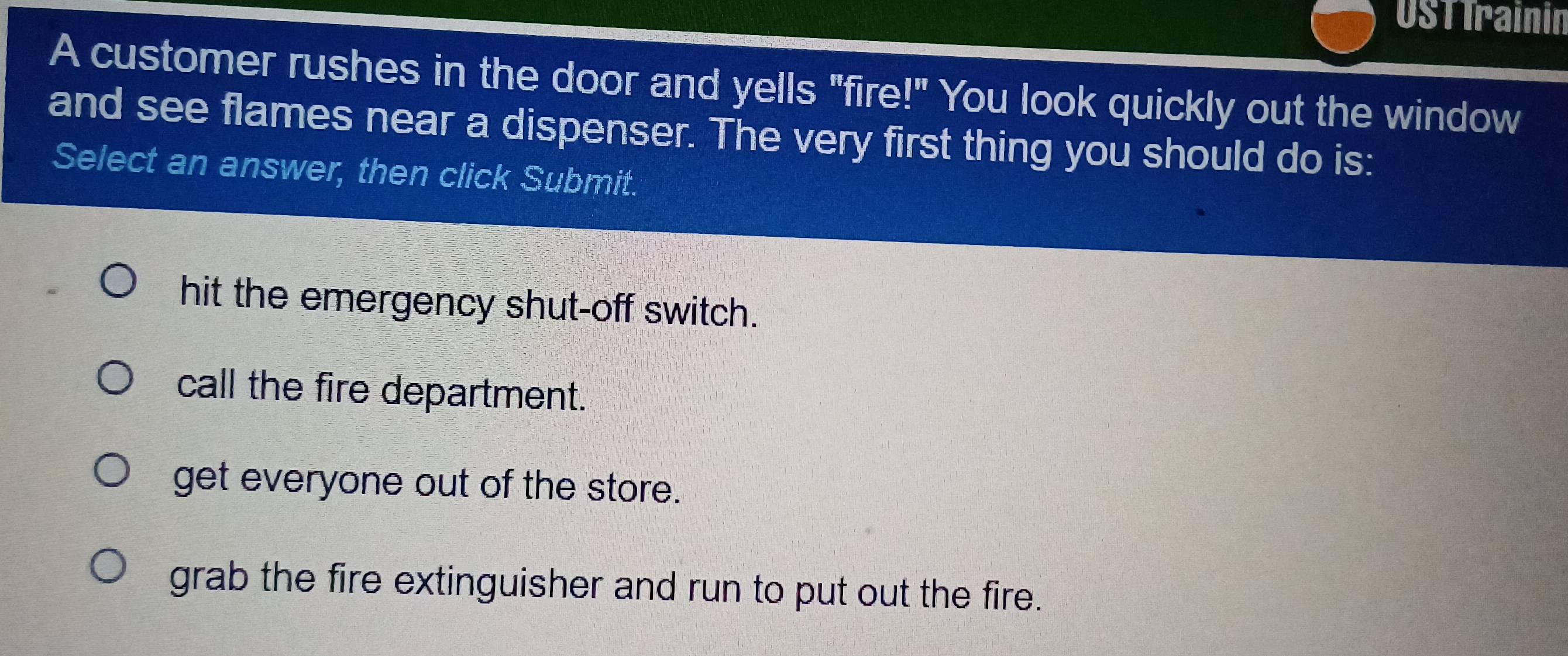 Ustirainin
A customer rushes in the door and yells "fire!" You look quickly out the window
and see flames near a dispenser. The very first thing you should do is:
Select an answer, then click Submit.
hit the emergency shut-off switch.
call the fire department.
get everyone out of the store.
grab the fire extinguisher and run to put out the fire.