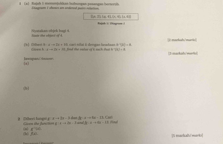 Rajah 1 menunjukkan hubungan pasangan bertertib. 
Diagram 1 shows an ordered pairs relation.
 (p,2),(q,4),(r,4),(s,6)
Rajah 1/ Diagram 1 
Nyatakan objek bagi 4. 
State the object of 4. 
[2 markah/marks] 
(b) Diberi h : xto 2x+10 , cari nilai k dengan keadaan h^(-t)(k)=8. 
Given h : xto 2x+10 , find the value of k such that h^(-1)(k)=8. 
[3 markah/marks] 
Jawapan/Answer. 
(a) 
(b) 
2 Diberi fungsi g:xto 2x-3 dan fg : xto 6x-13. Cari . Find 
Given the function g:xto 2x-3 and fg:xto 6x-13
(a) g^(-1)(x), 
(b) f(x). 
[5 markah/marks]