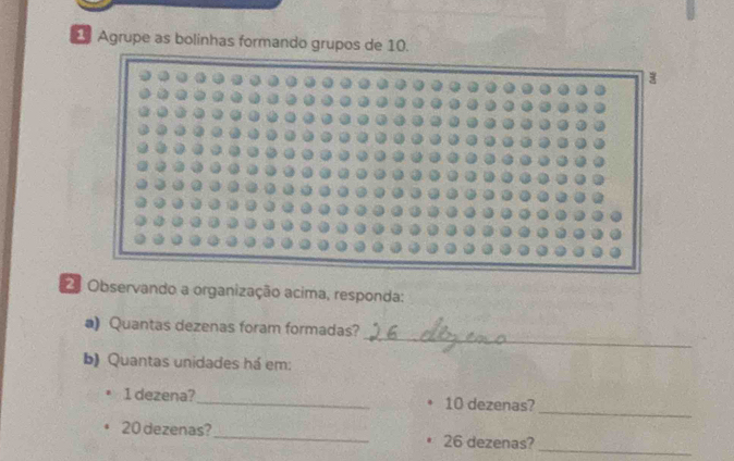 Agrupe as bolinhas formando grupos de 10. 

Observando a organização acima, responda: 
_ 
a)Quantas dezenas foram formadas? 
b) Quantas unidades há em: 
_
1 dezena? _ 10 dezenas? 
_
20 dezenas?_ 26 dezenas?