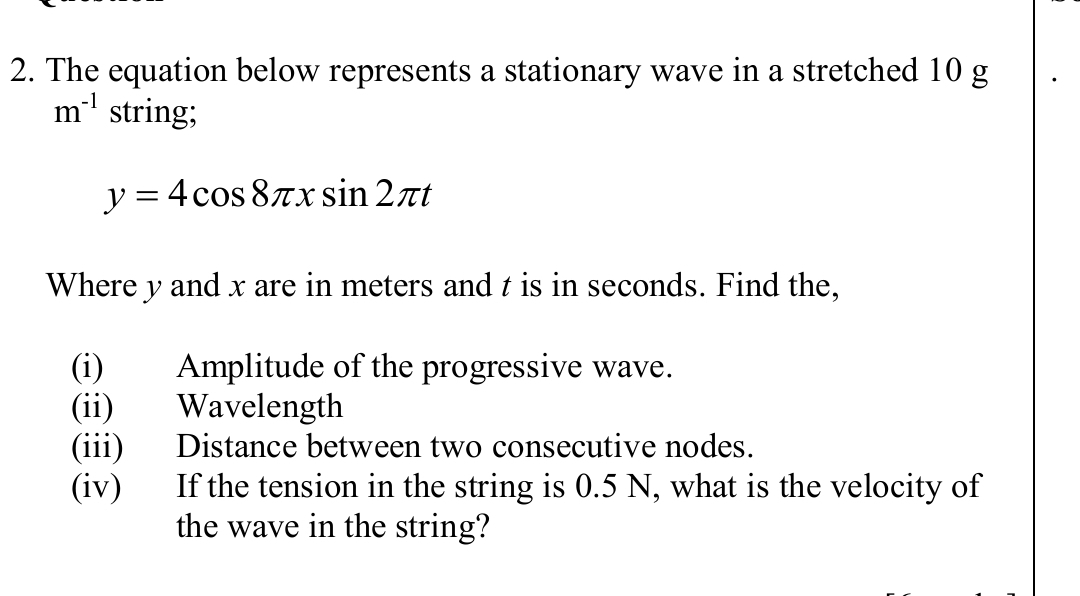 The equation below represents a stationary wave in a stretched 10 g
m^(-1) string;
y=4cos 8π xsin 2π t
Where y and x are in meters and t is in seconds. Find the, 
(i) Amplitude of the progressive wave. 
(ii) Wavelength 
(iii) Distance between two consecutive nodes. 
(iv) If the tension in the string is 0.5 N, what is the velocity of 
the wave in the string?