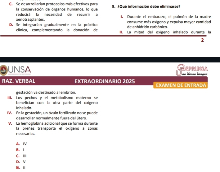 Se desarrollarían protocolos más efectivos para 9. ¿Qué información debe eliminarse?
la conservación de órganos humanos, lo que
reducirá la necesidad de recurrir a I. Durante el embarazo, el pulmón de la madre
xenotrasplantes. consume más oxígeno y expulsa mayor cantidad
D. Se integrarían gradualmente en la práctica de anhidrido carbónico.
clínica, complementando la donación de II. La mitad del oxígeno inhalado durante la
2
QUNSA Geprunsa
na Nueva Imagen
RAZ. VERBAL EXTRAORDINARIO 2025
EXAMEN DE ENTRADA
gestación va destinado al embrión.
III. Los pechos y el metabolismo materno se
benefician con la otra parte del oxígeno
inhalado.
IV. En la gestación, un óvulo fertilizado no se puede
desarrollar normalmente fuera del útero.
V. La hemoglobina adicional que se forma durante
la preñez transporta el oxígeno a zonas
necesarias.
A. ⅣV
B. I
C.III
D. V
E. Ⅱ