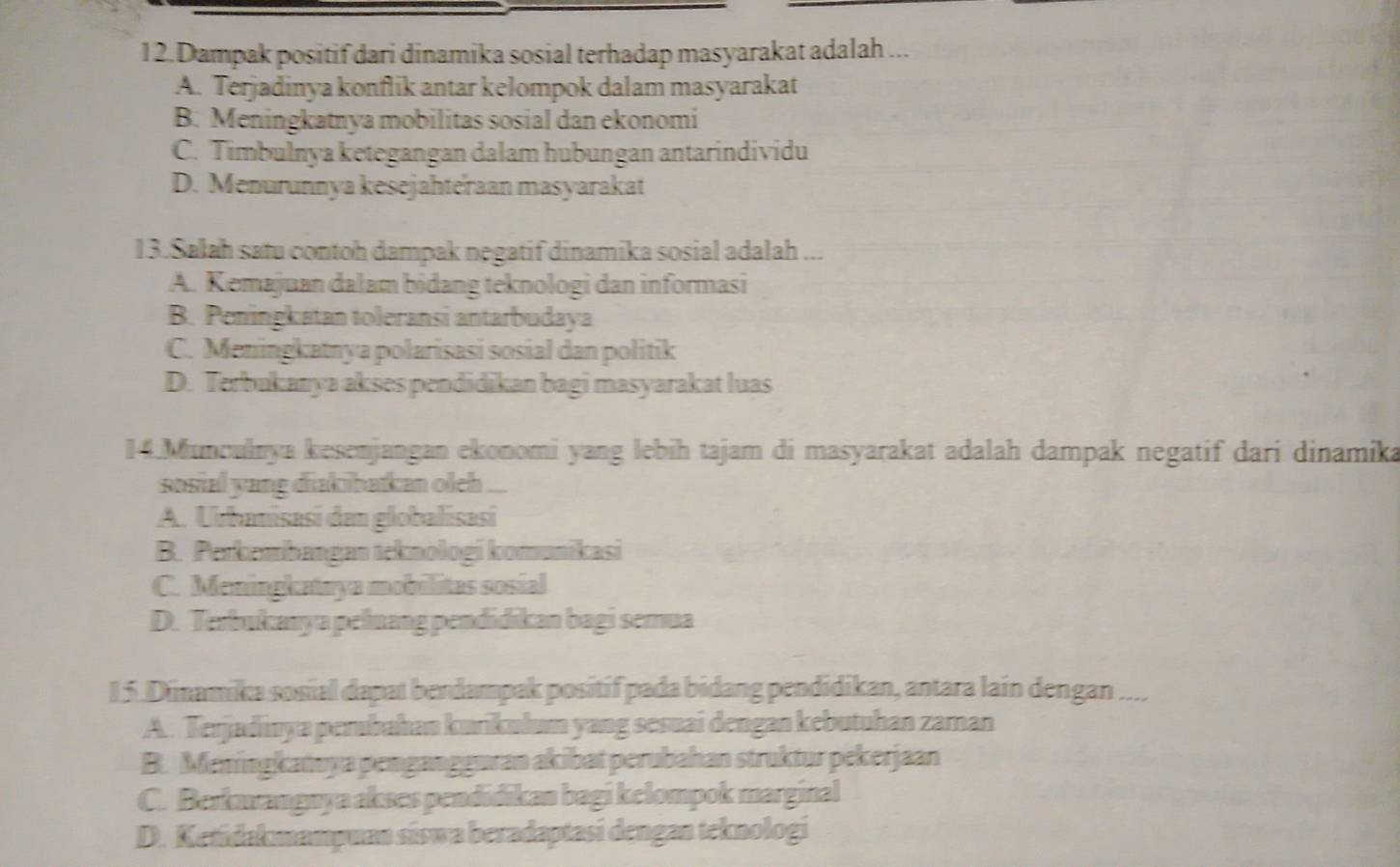 Dampak positif dari dinamika sosial terhadap masyarakat adalah ...
A. Terjadinya konflik antar kelompok dalam masyarakat
B. Meningkatnya mobilitas sosial dan ekonomi
C. Timbulnya ketegangan dalam hubungan antarindividu
D. Menurunnya kesejahteraan masyarakat
13.Salah satu contoh dampak negatif dinamika sosial adalah ...
A. Kemajuan dalam bidang teknologi dan informasi
B. Peningkatan toleransi antarbudaya
C. Meningkatnya polarisasi sosial dan politik
D. Terbukanya akses pendidikan bagi masyarakat luas
14 Munculnya kesenjangan ekonomi yang lebih tajam di masyarakat adalah dampak negatif dari dinamika
sosial yang diakibatkan oleh ..
A. Urbanisasi dan globalisasi
B. Perkembangan teknologi komunikasi
C. Meningkataya mobilitas sosial
D. Terbukanya peluang pendidikan bagi semua
15. Dimamika sosial dapat berdampak positíf pada bidang pendidikan, antara lain dengan I ____
A. Terjadinya perubahan kurikułum yang sesuai dengan kebutuhan zaman
B. Meningkauya pengangguran akibat perubahan struktur pekerjaan
C. Berkowanguya akses pendidikan bagi kelompok marginal
D. Ketidakmampuan síswa beradaptasi dengan teknologi