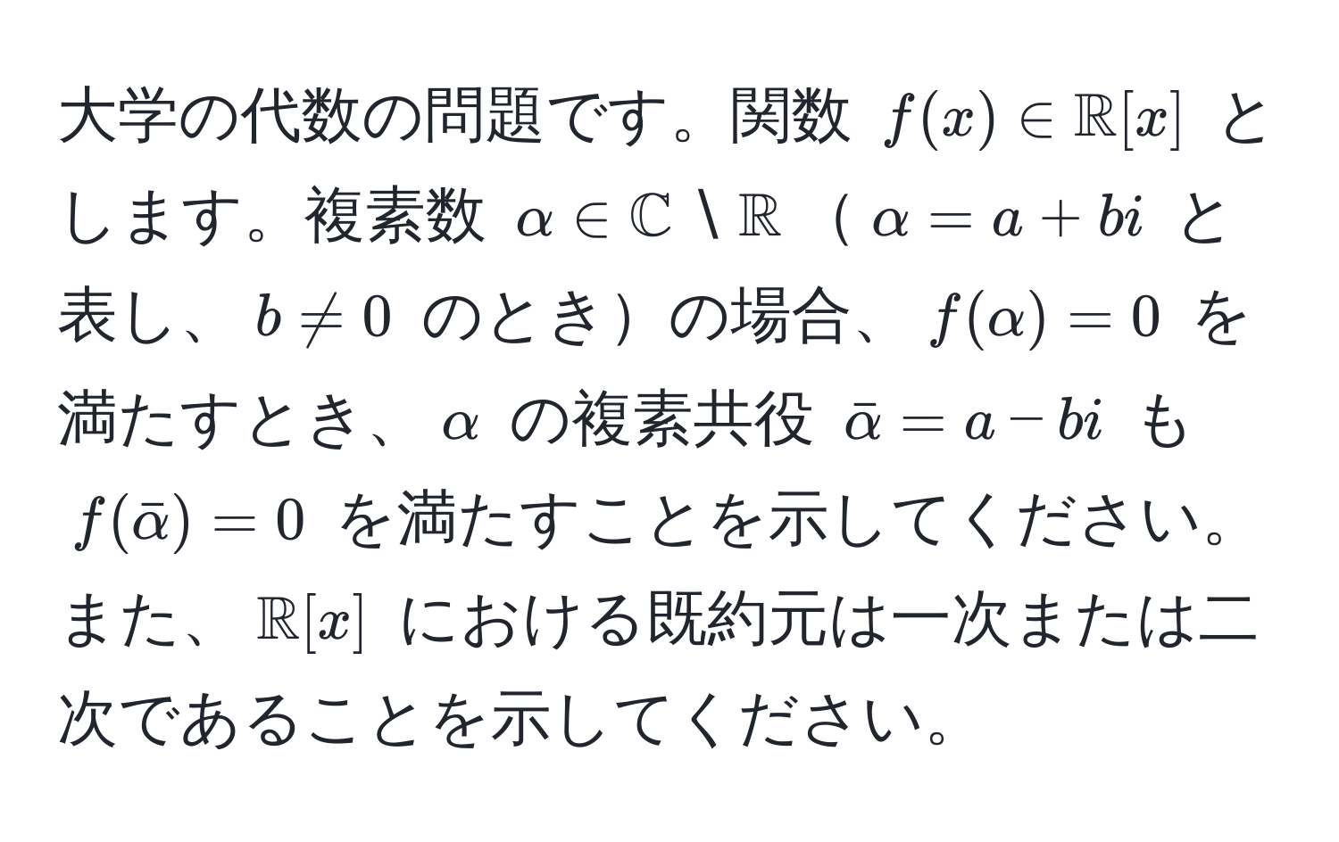 大学の代数の問題です。関数 $f(x) ∈ mathbbR[x]$ とします。複素数 $alpha ∈ mathbbC setminus mathbbR$$alpha = a + bi$ と表し、$b != 0$ のときの場合、$f(alpha) = 0$ を満たすとき、$alpha$ の複素共役 $baralpha = a - bi$ も $f(baralpha) = 0$ を満たすことを示してください。また、$mathbbR[x]$ における既約元は一次または二次であることを示してください。