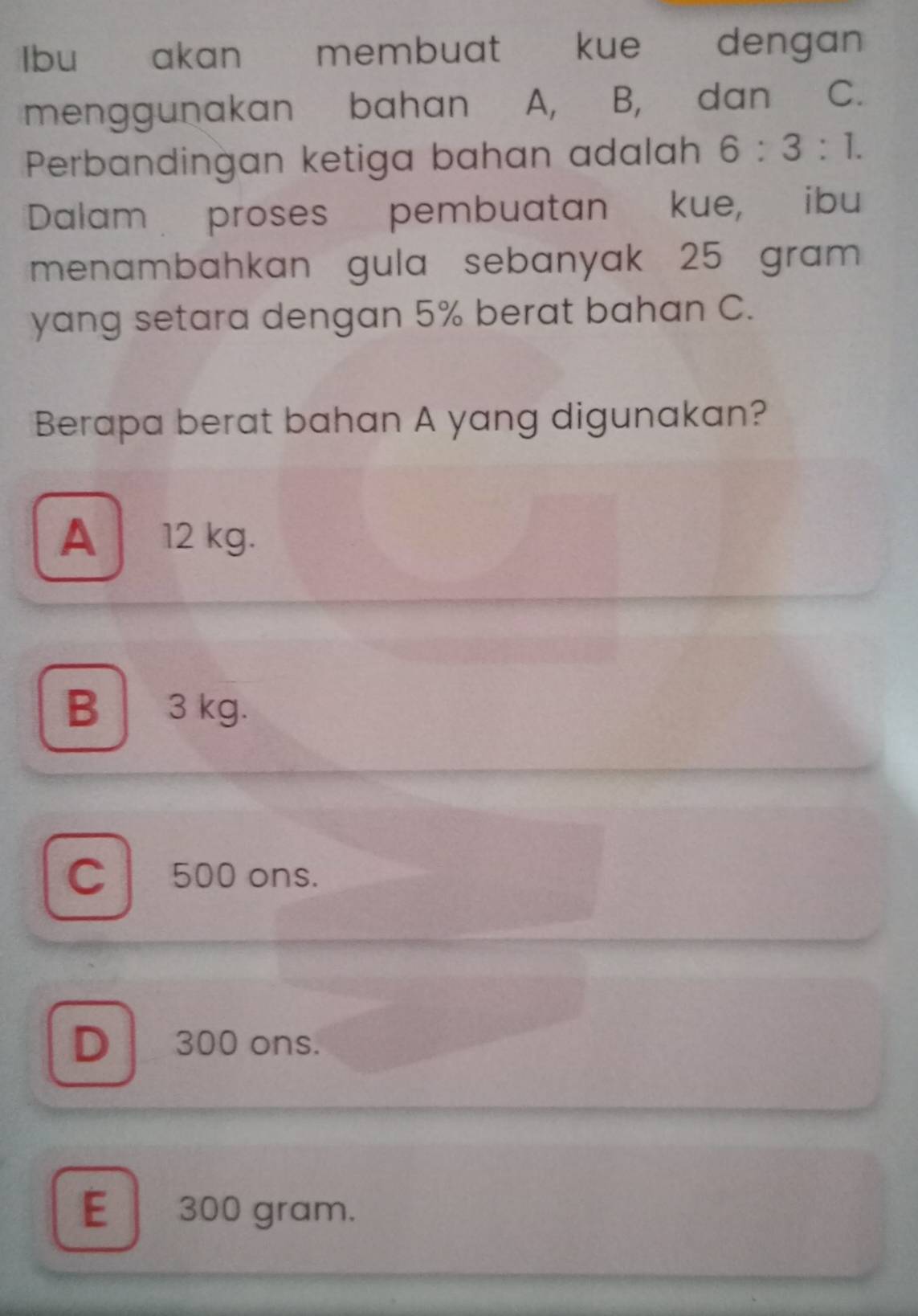 Ibu akan membuat kue dengan
menggunakan bahan A, B, dan , C.
Perbandingan ketiga bahan adalah 6:3:1. 
Dalam proses pembuatan kue, ibu
menambahkan gula sebanyak 25 gram
yang setara dengan 5% berat bahan C.
Berapa berat bahan A yang digunakan?
A 12 kg.
B 3 kg.
C 500 ons.
D 300 ons.
E 300 gram.