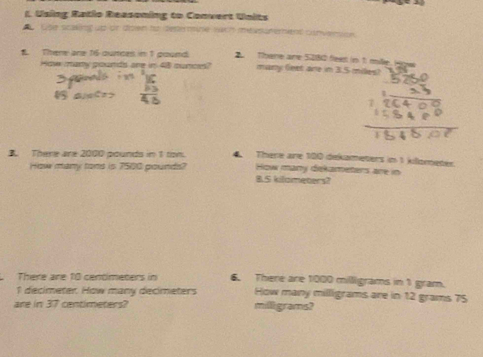 Using Ratio Reasoning to Convert Units 
. Gse scaling up or doen to determine wih measutement conversion 
1. There are 165 ounces in 1 pound There are 5280 fleem (in 1) mile Hgwe 
How mary pounds are in 48 munce? many leet are in 3.5 miles? 
B. There are 2000 pounds in 1 ton. 4 There are 100 dekameters in 1 kilometer. 
How many tons is 7500 pounds? How many dekameters are in
8.5 kilometers? 
There are 10 centimeters in 6. There are 1000 milligrams in 1 gram.
1 decimeter How many decimeters How many milligrams are in 12 grams 75
are in 37 centimeters? milligrams?