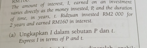 RMIOO 
The amount of interest, I, earned on an investment 
varies directly as the money invested, P and the duration 
of time, in years, t. Ridzuan invested RM2 000 for
2 years and earned RM160 in interest. 
(a) Ungkapkan I dalam sebutan P dan t. 
Express I in terms of P and t.