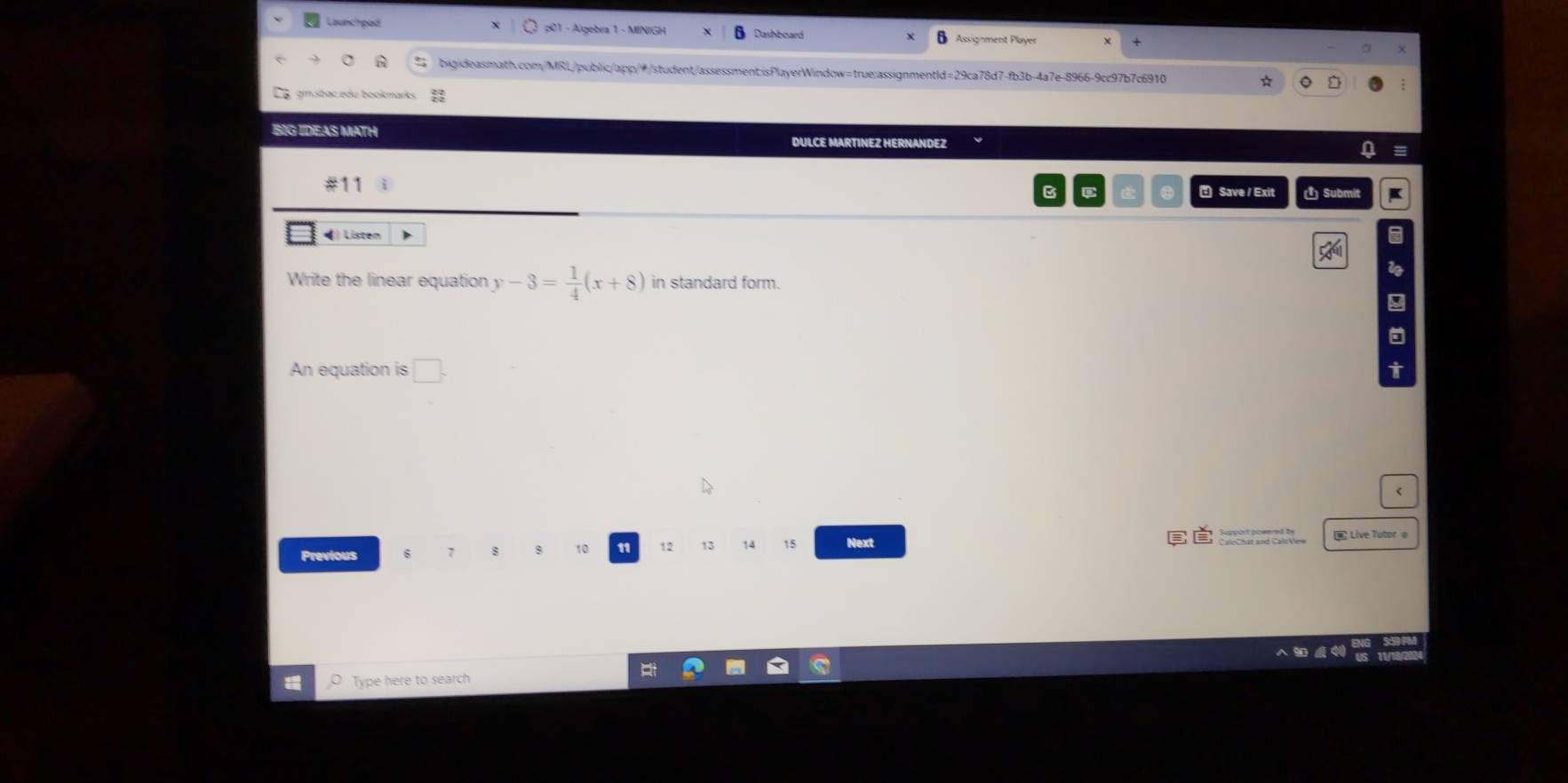 Launchpad 1 - Algebra 1 - MINIGH Dashboard Assignment Player 
bigideasmath.com/MRL/public/app/#/student/assessment;isPlayerWindow=true:assignmentId=29ca78d7-fb3b-4a7e-8966-9cc97b7c6910 * 
gmsbac edu bookmarks 
BIG IDEAS MATH DULCE MARTINEZ HERNANDEZ 
a 
#11 i B C * Save / Exit ( Submit K 
◀) Listen 
Write the linear equation y-3= 1/4 (x+8) in standard form. 
9 
An equation is □ 
Previous
10 11 12 13 14 15 Next Live Tutor e 
Type here to search