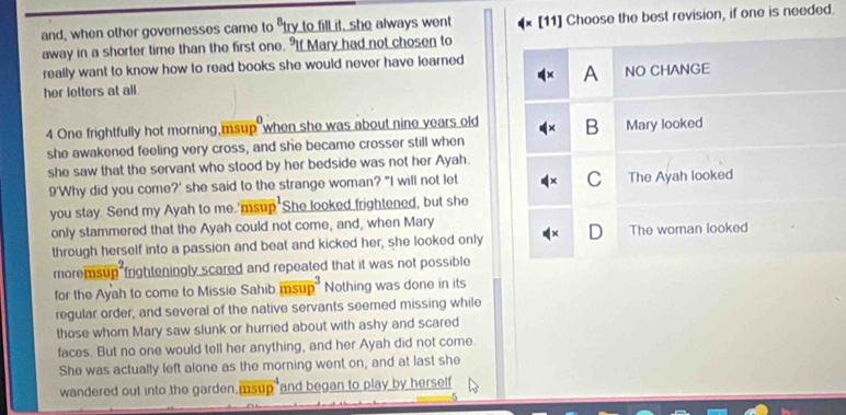 and, when other governesses came to "try to fill it, she always went [11] Choose the best revision, if one is needed.
away in a shorter time than the first one. If Mary had not chosen to
really want to know how to read books she would never have learned
A
her letters at all . NO CHANGE
4 One frightfully hot morning,msup when she was about nine years old B Mary looked
she awakened feeling very cross, and she became crosser still when
she saw that the servant who stood by her bedside was not her Ayah.
C
9'Why did you come?' she said to the strange woman? "I will not let The Ayah looked
you stay. Send my Ayah to me 'msup She looked frightened, but she
only stammered that the Ayah could not come, and, when Mary The woman looked
through herself into a passion and beat and kicked her, she looked only D
moremsup frighteningly scared and repeated that it was not possible
for the Ayah to come to Missie Sahib msup Nothing was done in its
regular order, and several of the native servants seemed missing while
those whom Mary saw slunk or hurried about with ashy and scared
faces. But no one would tell her anything, and her Ayah did not come
She was actually left alone as the morning went on, and at last she
wandered out into the garden msup and began to play by herself