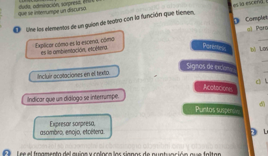 duda, admiración, sorpresa, enle 
es la escend. 
que se interrumpe un discurso. 
① Complet 
Une los elementos de un guion de teatro con la función que tienen. 
Explicar cómo es la escena, cómo a) Para 
es la ambientación, etcétera. 
Paréntesis b) Las 
_ 
Signos de exclamoc 
Incluir acotaciones en el texto. 
_ 
c) L 
Acotaciones 
Indicar que un diálogo se interrumpe. 
d) 
Puntos suspensives 
Expresar sorpresa, 
asombro, enojo, etcétera. 2L 
L ee el fraamento del guion y coloca los signos de puptuación gue faltan