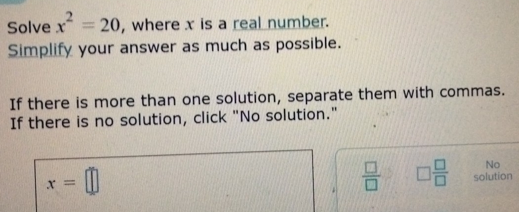 Solve x^2=20 , where x is a real number. 
Simplify your answer as much as possible. 
If there is more than one solution, separate them with commas. 
If there is no solution, click "No solution." 
No
x=□
*  □ /□   □  □ /□   solution