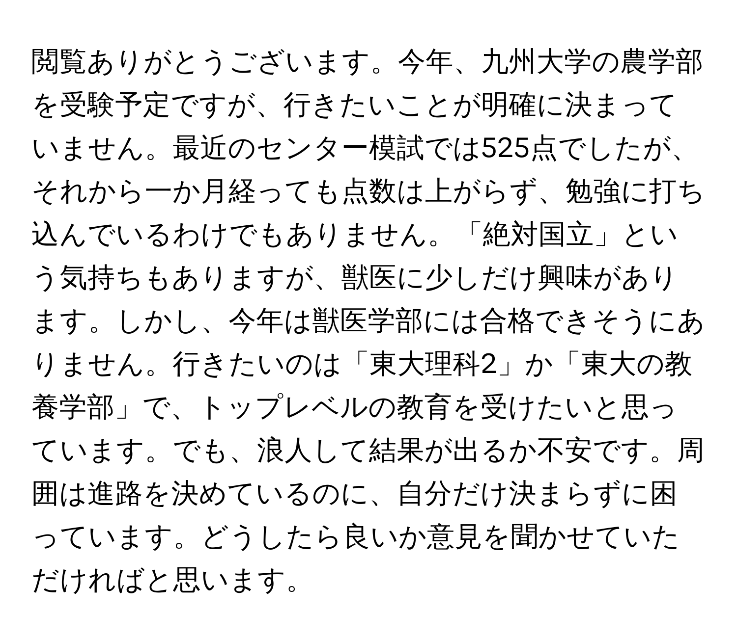 閲覧ありがとうございます。今年、九州大学の農学部を受験予定ですが、行きたいことが明確に決まっていません。最近のセンター模試では525点でしたが、それから一か月経っても点数は上がらず、勉強に打ち込んでいるわけでもありません。「絶対国立」という気持ちもありますが、獣医に少しだけ興味があります。しかし、今年は獣医学部には合格できそうにありません。行きたいのは「東大理科2」か「東大の教養学部」で、トップレベルの教育を受けたいと思っています。でも、浪人して結果が出るか不安です。周囲は進路を決めているのに、自分だけ決まらずに困っています。どうしたら良いか意見を聞かせていただければと思います。