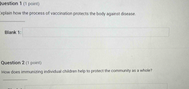 Explain how the process of vaccination protects the body against disease. 
_ 
Blank 1: □ 2... □ 
Question 2 (1 point) 
How does immunizing individual children help to protect the community as a whole? 
_
U=frac 1^I