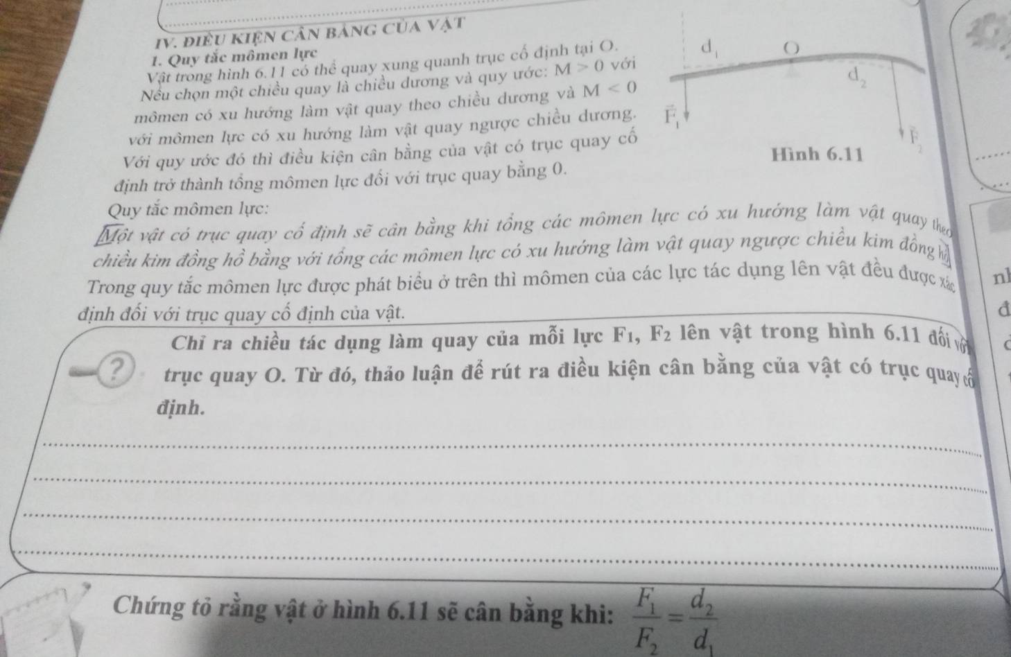 điều kIện cần bảng của vật
1. Quy tắc mômen lực
Vật trong hình 6.11 có thể quay xung quanh trục cổ định tại O.
Nếu chọn một chiều quay là chiều dương và quy ước: M>0 với
mômen có xu hướng làm vật quay theo chiều dương và M<0</tex>
với mômen lực có xu hướng làm vật quay ngược chiều dương.
Với quy ước đó thì điều kiện cân bằng của vật có trục quay cố
định trở thành tổng mômen lực đổi với trục quay bằng 0.
Quy tắc mômen lực:
Một vật có trục quay cổ định sẽ cân bằng khi tổng các mômen lực có xu hướng làm vật quay theo
chiều kim đồng hồ bằng với tổng các mômen lực có xu hướng làm vật quay ngược chiều kim đồng ỷ
Trong quy tắc mômen lực được phát biểu ở trên thì mômen của các lực tác dụng lên vật đều được xá nl
định đối với trục quay cổ định của vật.
d
Chỉ ra chiều tác dụng làm quay của mỗi lực F_1,F_2 ên vật trong hình 6.11 đối vớ (
? trục quay O. Từ đó, thảo luận để rút ra điều kiện cân bằng của vật có trục quay ổ
đjnh.
_
_
_
_
Chứng tỏ rằng vật ở hình 6.11 sẽ cân bằng khi: frac F_1F_2=frac d_2d_1