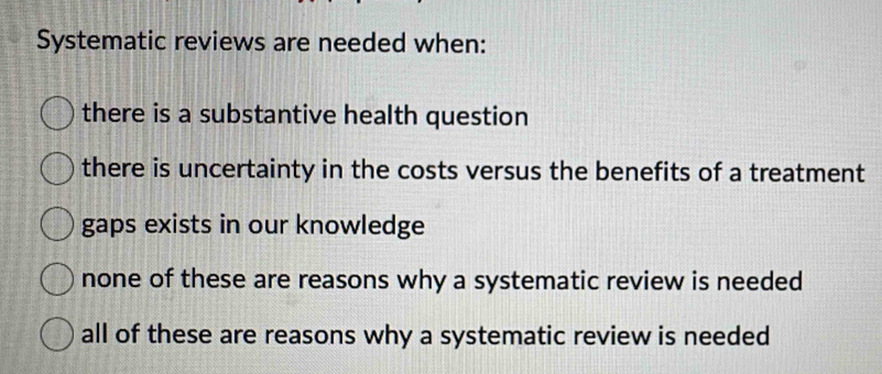 Systematic reviews are needed when:
there is a substantive health question
there is uncertainty in the costs versus the benefits of a treatment
gaps exists in our knowledge
none of these are reasons why a systematic review is needed
all of these are reasons why a systematic review is needed