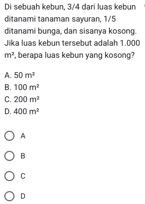 Di sebuah kebun, 3/4 dari luas kebun
ditanami tanaman sayuran, 1/5
ditanami bunga, dan sisanya kosong.
Jika luas kebun tersebut adalah 1.000
m^2 , berapa luas kebun yang kosong?
A. 50m^2
B. 100m^2
C. 200m^2
D. 400m^2
A
B
C
D