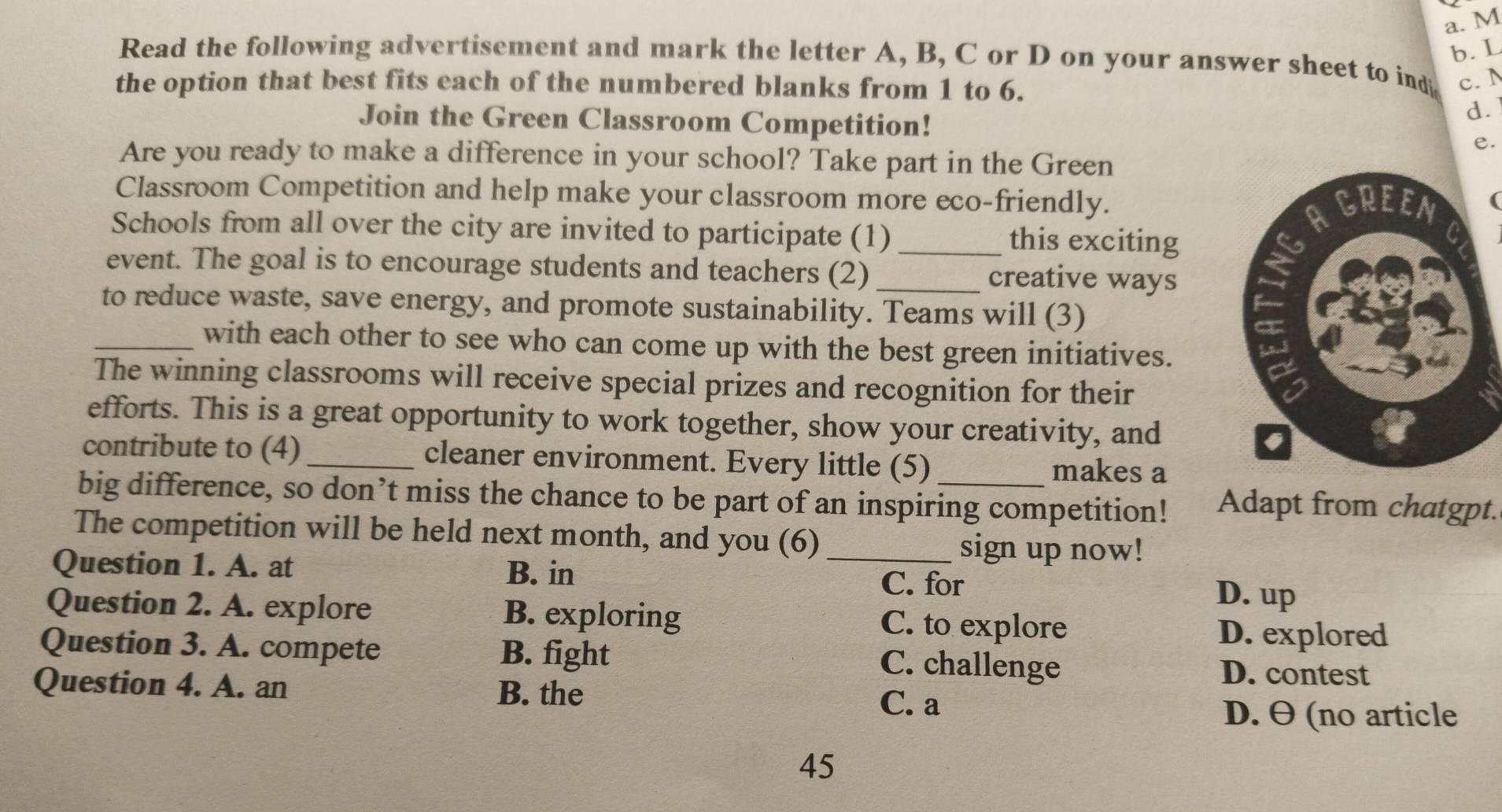 Read the following advertisement and mark the letter A, B, C or D on your answer sheet to ind c. N
the option that best fits each of the numbered blanks from 1 to 6.
Join the Green Classroom Competition!
d.
e.
Are you ready to make a difference in your school? Take part in the Green
Classroom Competition and help make your classroom more eco-friendly.
(
Schools from all over the city are invited to participate (1) _this exciting
event. The goal is to encourage students and teachers (2) _creative ways
to reduce waste, save energy, and promote sustainability. Teams will (3)
_with each other to see who can come up with the best green initiatives.
The winning classrooms will receive special prizes and recognition for their
efforts. This is a great opportunity to work together, show your creativity, and
contribute to (4)_ cleaner environment. Every little (5) makes a
big difference, so don’t miss the chance to be part of an inspiring competition! Adapt from chatgpt.
The competition will be held next month, and you (6) _sign up now!
Question 1. A. at B. in
C. for D. up
Question 2. A. explore B. exploring C. to explore D. explored
Question 3. A. compete B. fight C. challenge D. contest
Question 4. A. an B. the
C. a
D. θ (no article
45